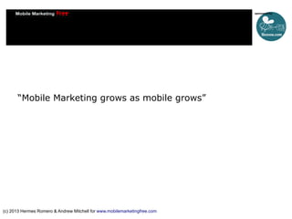 “Mobile Marketing grows as mobile grows”

(c) 2013 Hermes Romero & Andrew Mitchell for www.mobilemarketingfree.com

 