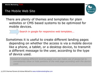 The Mobile Web Site
There are plenty of themes and templates for plain
websites or CMS based systems to be optimized for
mobile devices.
Search in google for responsive web templates...

Sometimes it is useful to create different landing pages
depending on whether the access is via a mobile device
like a phone, a tablet, or a desktop device, to transmit
a different message to the user, according to the type
of device used.
Instead of creating different landing pages you can make use of javascript to
conveniently show or hide portions of the web page according with the device
used.

(c) 2013 Hermes Romero & Andrew Mitchell for www.mobilemarketingfree.com

 