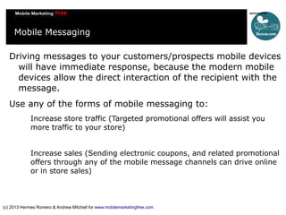 Mobile Messaging
Driving messages to your customers/prospects mobile devices
will have immediate response, because the modern mobile
devices allow the direct interaction of the recipient with the
message.
Use any of the forms of mobile messaging to:
Increase store traffic (Targeted promotional offers will assist you
more traffic to your store)
Increase sales (Sending electronic coupons, and related promotional
offers through any of the mobile message channels can drive online
or in store sales)

(c) 2013 Hermes Romero & Andrew Mitchell for www.mobilemarketingfree.com

 