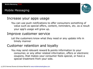 Mobile Messaging

Increase your apps usage
You can use push notifications to offer consumers something of
value such as special offers, content, reminders, etc. as a result
your app’s usage will grow up.

Improve customer service
Let the customers know what they need or any update info in
timely manner

Customer retention and loyalty
You may send relevant reward & points information to your
consumer, or any other related information, offers or electronic
coupons, that makes your consumer feels special, or have a
special treatment from your side.
(c) 2013 Hermes Romero & Andrew Mitchell for www.mobilemarketingfree.com

 