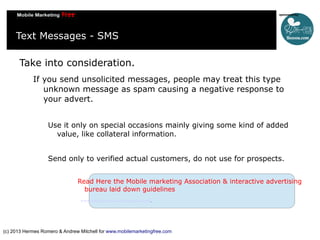 Text Messages - SMS
Take into consideration.
If you send unsolicited messages, people may treat this type
unknown message as spam causing a negative response to
your advert.
Use it only on special occasions mainly giving some kind of added
value, like collateral information.
Send only to verified actual customers, do not use for prospects.
Read Here the Mobile marketing Association & interactive advertising
bureau laid down guidelines
www.mmaglobal.com/bestpractices.pdf.

(c) 2013 Hermes Romero & Andrew Mitchell for www.mobilemarketingfree.com

 