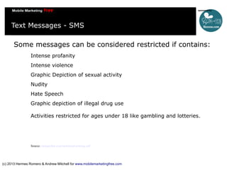 Text Messages - SMS
Some messages can be considered restricted if contains:
Intense profanity
Intense violence
Graphic Depiction of sexual activity
Nudity
Hate Speech
Graphic depiction of illegal drug use
Activities restricted for ages under 18 like gambling and lotteries.

Source: mmaglobal.com/mobileadvertising.pdf

(c) 2013 Hermes Romero & Andrew Mitchell for www.mobilemarketingfree.com

 