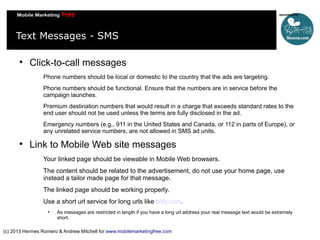 Text Messages - SMS


Click-to-call messages
Phone numbers should be local or domestic to the country that the ads are targeting.
Phone numbers should be functional. Ensure that the numbers are in service before the
campaign launches.
Premium destination numbers that would result in a charge that exceeds standard rates to the
end user should not be used unless the terms are fully disclosed in the ad.
Emergency numbers (e.g., 911 in the United States and Canada, or 112 in parts of Europe), or
any unrelated service numbers, are not allowed in SMS ad units.



Link to Mobile Web site messages
Your linked page should be viewable in Mobile Web browsers.
The content should be related to the advertisement, do not use your home page, use
instead a tailor made page for that message.
The linked page should be working properly.
Use a short url service for long urls like bitly.com.


As messages are restricted in length if you have a long url address your real message text would be extremely
short.

(c) 2013 Hermes Romero & Andrew Mitchell for www.mobilemarketingfree.com

 