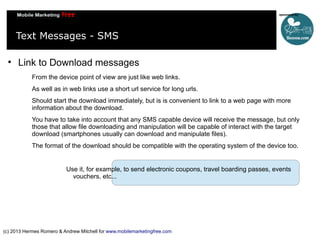 Text Messages - SMS


Link to Download messages
From the device point of view are just like web links.
As well as in web links use a short url service for long urls.
Should start the download immediately, but is is convenient to link to a web page with more
information about the download.
You have to take into account that any SMS capable device will receive the message, but only
those that allow file downloading and manipulation will be capable of interact with the target
download (smartphones usually can download and manipulate files).
The format of the download should be compatible with the operating system of the device too.

Use it, for example, to send electronic coupons, travel boarding passes, events
vouchers, etc...

(c) 2013 Hermes Romero & Andrew Mitchell for www.mobilemarketingfree.com

 