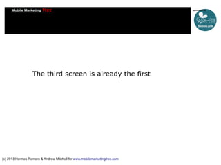 The third screen is already the first

(c) 2013 Hermes Romero & Andrew Mitchell for www.mobilemarketingfree.com

 