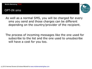 OPT-IN sms
As well as a normal SMS, you will be charged for every
sms you send and those charges can be different
depending on the country/provider of the recipient.
The process of incoming messages like the one used for
subscribe to the list and the one used to unsubscribe
will have a cost for you too.

(c) 2013 Hermes Romero & Andrew Mitchell for www.mobilemarketingfree.com

 