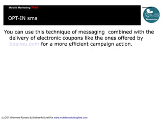 OPT-IN sms
You can use this technique of messaging combined with the
delivery of electronic coupons like the ones offered by
beevou.com for a more efficient campaign action.

(c) 2013 Hermes Romero & Andrew Mitchell for www.mobilemarketingfree.com

 