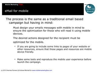 eMail for mobile
The process is the same as a traditional email based
campaign but having in mind:
Must design your emails messages with mobile in mind to
ensure the optimization for those who will read it using mobile
devices.
The desired actions designed for the recipient must be
optimized for the mobile.




If you are going to include some links to pages of your website or
other resources, ensure that those pages and resources are mobile
device friendly.
Make some tests and reproduce the mobile user experience before
launch the campaign.

(c) 2013 Hermes Romero & Andrew Mitchell for www.mobilemarketingfree.com

 