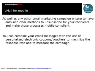 eMail for mobile
As well as any other email marketing campaign ensure to have
easy and clear methods to unsubscribe for your recipients
and make those processes mobile compliant.
You can combine your email messages with the use of
personalized electronic coupons/vouchers to maximize the
response rate and to measure the campaign.

(c) 2013 Hermes Romero & Andrew Mitchell for www.mobilemarketingfree.com

 