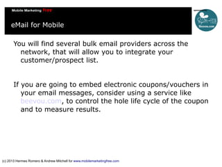eMail for Mobile
You will find several bulk email providers across the
network, that will allow you to integrate your
customer/prospect list.
If you are going to embed electronic coupons/vouchers in
your email messages, consider using a service like
beevou.com, to control the hole life cycle of the coupon
and to measure results.

(c) 2013 Hermes Romero & Andrew Mitchell for www.mobilemarketingfree.com

 