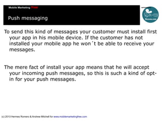 Push messaging
To send this kind of messages your customer must install first
your app in his mobile device. If the customer has not
installed your mobile app he won´t be able to receive your
messages.
The mere fact of install your app means that he will accept
your incoming push messages, so this is such a kind of optin for your push messages.

(c) 2013 Hermes Romero & Andrew Mitchell for www.mobilemarketingfree.com

 