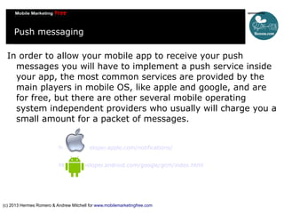 Push messaging
In order to allow your mobile app to receive your push
messages you will have to implement a push service inside
your app, the most common services are provided by the
main players in mobile OS, like apple and google, and are
for free, but there are other several mobile operating
system independent providers who usually will charge you a
small amount for a packet of messages.
https://developer.apple.com/notifications/
http://developer.android.com/google/gcm/index.html

(c) 2013 Hermes Romero & Andrew Mitchell for www.mobilemarketingfree.com

 