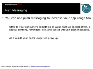 Push Messaging


You can use push messaging to increase your app usage too
Offer to your consumers something of value such as special offers, a
special content, reminders, etc. and sent it through push messages.
As a result your app’s usage will grow up.

(c) 2013 Hermes Romero & Andrew Mitchell for www.mobilemarketingfree.com

 