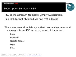 Subscription Services - RSS
RSS is the acronym for Really Simply Syndication.
Is a XML format obtained via an HTTP address
There are several mobile apps that can receive news and
messages from RSS services, some of them are:
Pulse
Flipboard
Google Reader
Digg
Etc...

(c) 2013 Hermes Romero & Andrew Mitchell for www.mobilemarketingfree.com

 