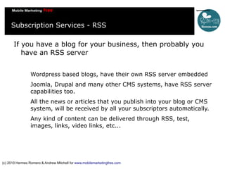 Subscription Services - RSS
If you have a blog for your business, then probably you
have an RSS server
Wordpress based blogs, have their own RSS server embedded
Joomla, Drupal and many other CMS systems, have RSS server
capabilities too.
All the news or articles that you publish into your blog or CMS
system, will be received by all your subscriptors automatically.
Any kind of content can be delivered through RSS, test,
images, links, video links, etc...

(c) 2013 Hermes Romero & Andrew Mitchell for www.mobilemarketingfree.com

 