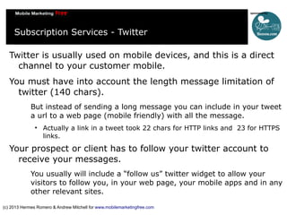 Subscription Services - Twitter
Twitter is usually used on mobile devices, and this is a direct
channel to your customer mobile.
You must have into account the length message limitation of
twitter (140 chars).
But instead of sending a long message you can include in your tweet
a url to a web page (mobile friendly) with all the message.


Actually a link in a tweet took 22 chars for HTTP links and 23 for HTTPS
links.

Your prospect or client has to follow your twitter account to
receive your messages.
You usually will include a “follow us” twitter widget to allow your
visitors to follow you, in your web page, your mobile apps and in any
other relevant sites.
(c) 2013 Hermes Romero & Andrew Mitchell for www.mobilemarketingfree.com

 
