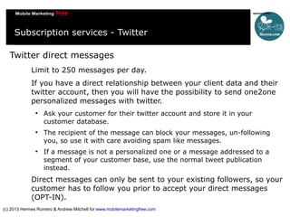 Subscription services - Twitter
Twitter direct messages
Limit to 250 messages per day.
If you have a direct relationship between your client data and their
twitter account, then you will have the possibility to send one2one
personalized messages with twitter.






Ask your customer for their twitter account and store it in your
customer database.
The recipient of the message can block your messages, un-following
you, so use it with care avoiding spam like messages.
If a message is not a personalized one or a message addressed to a
segment of your customer base, use the normal tweet publication
instead.

Direct messages can only be sent to your existing followers, so your
customer has to follow you prior to accept your direct messages
(OPT-IN).
(c) 2013 Hermes Romero & Andrew Mitchell for www.mobilemarketingfree.com

 