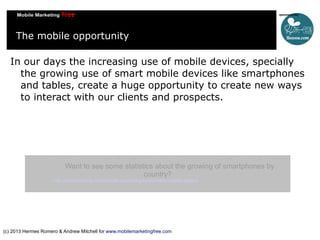 The mobile opportunity
In our days the increasing use of mobile devices, specially
the growing use of smart mobile devices like smartphones
and tables, create a huge opportunity to create new ways
to interact with our clients and prospects.

Want to see some statistics about the growing of smartphones by
country?

http://mobithinking.com/mobile-marketing-tools/latest-mobile-stats/a

(c) 2013 Hermes Romero & Andrew Mitchell for www.mobilemarketingfree.com

 