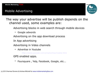 Mobile Advertising
The way your advertise will be publish depends on the
channel used, some examples are:
Advertising blocks in web search through mobile devices


Google adwords

Advertising on the app download process
In App advertising
Advertising in Video channels


Advertise in Youtube
http://www.youtube.com/yt/advertise/mobile.html

GPS enabled apps.


Foursquare , Yelp, Facebook, Google, etc...

(c) 2013 Hermes Romero & Andrew Mitchell for www.mobilemarketingfree.com

 