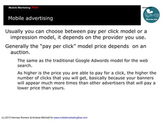 Mobile advertising
Usually you can choose between pay per click model or a
impression model, it depends on the provider you use.
Generally the “pay per click” model price depends on an
auction.
The same as the traditional Google Adwords model for the web
search.
As higher is the price you are able to pay for a click, the higher the
number of clicks that you will get, basically because your banners
will appear much more times than other advertisers that will pay a
lower price than yours.

(c) 2013 Hermes Romero & Andrew Mitchell for www.mobilemarketingfree.com

 