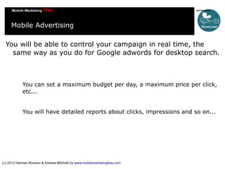 Mobile Advertising
You will be able to control your campaign in real time, the
same way as you do for Google adwords for desktop search.

You can set a maximum budget per day, a maximum price per click,
etc...
You will have detailed reports about clicks, impressions and so on...

(c) 2013 Hermes Romero & Andrew Mitchell for www.mobilemarketingfree.com

 