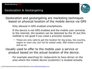 Geolocation & Geotargeting
Geolocation and geotargeting are marketing techniques
based on physical location of the mobile device via GPS
Only allowed in GPS enabled smartphones.
If the device is not GPS enabled and the mobile user connects
to the internet, the location can be detected by the IP, but this
method is not good if you need a precision location


These are only valid to get the location for big areas, like country,
region or even city, but not for postal code, 500 meters around
and so on

Usually used to offer to the mobile user a service or
product based on the actual location of the device.
For example searching for restaurants to have dinner on the
area where the mobile device (customer) is located actually.
(c) 2013 Hermes Romero & Andrew Mitchell for www.mobilemarketingfree.com

 