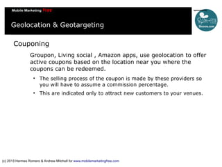Geolocation & Geotargeting
Couponing
Groupon, Living social , Amazon apps, use geolocation to offer
active coupons based on the location near you where the
coupons can be redeemed.




The selling process of the coupon is made by these providers so
you will have to assume a commission percentage.
This are indicated only to attract new customers to your venues.

(c) 2013 Hermes Romero & Andrew Mitchell for www.mobilemarketingfree.com

 