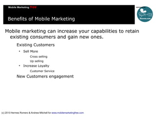 Benefits of Mobile Marketing
Mobile marketing can increase your capabilities to retain
existing consumers and gain new ones.
Existing Customers


Sell More
Cross selling
Up selling



Increase Loyalty
Customer Service

New Customers engagement

(c) 2013 Hermes Romero & Andrew Mitchell for www.mobilemarketingfree.com

 