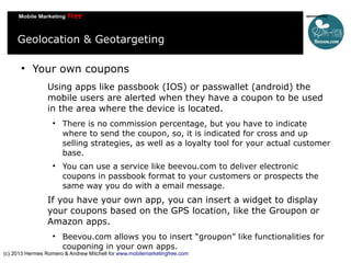 Geolocation & Geotargeting


Your own coupons
Using apps like passbook (IOS) or passwallet (android) the
mobile users are alerted when they have a coupon to be used
in the area where the device is located.




There is no commission percentage, but you have to indicate
where to send the coupon, so, it is indicated for cross and up
selling strategies, as well as a loyalty tool for your actual customer
base.
You can use a service like beevou.com to deliver electronic
coupons in passbook format to your customers or prospects the
same way you do with a email message.

If you have your own app, you can insert a widget to display
your coupons based on the GPS location, like the Groupon or
Amazon apps.


Beevou.com allows you to insert “groupon” like functionalities for
couponing in your own apps.

(c) 2013 Hermes Romero & Andrew Mitchell for www.mobilemarketingfree.com

 