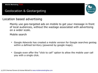 Geolocation & Geotargeting
Location based advertising
Mainly use geo-targeted ads on mobile to get your message in front
of local audiences, without the wastage associated with advertising
on a wider scale.
Mobile search




Google Adwords has created a mobile version for Google searches geotag
within a defined territory (powered by google maps).
Google even offer the “click to call” option to allow the mobile user call
you with a single click.

(c) 2013 Hermes Romero & Andrew Mitchell for www.mobilemarketingfree.com

 