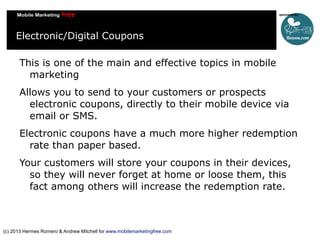 Electronic/Digital Coupons
This is one of the main and effective topics in mobile
marketing
Allows you to send to your customers or prospects
electronic coupons, directly to their mobile device via
email or SMS.
Electronic coupons have a much more higher redemption
rate than paper based.
Your customers will store your coupons in their devices,
so they will never forget at home or loose them, this
fact among others will increase the redemption rate.

(c) 2013 Hermes Romero & Andrew Mitchell for www.mobilemarketingfree.com

 