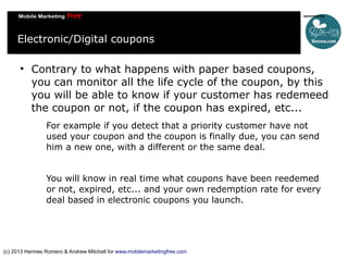 Electronic/Digital coupons


Contrary to what happens with paper based coupons,
you can monitor all the life cycle of the coupon, by this
you will be able to know if your customer has redemeed
the coupon or not, if the coupon has expired, etc...
For example if you detect that a priority customer have not
used your coupon and the coupon is finally due, you can send
him a new one, with a different or the same deal.
You will know in real time what coupons have been reedemed
or not, expired, etc... and your own redemption rate for every
deal based in electronic coupons you launch.

(c) 2013 Hermes Romero & Andrew Mitchell for www.mobilemarketingfree.com

 