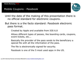 Mobile Coupons - Passbook
Until the date of the making of this presentation there is
no official standard for electronic coupons.
But there is a the facto standard: Passbook electronic
pass format.
Created by Apple and available from IOS 6.0
Allows different types of passes, like boarding cards, coupons,
event tickets, etc...
Basically the provider of the pass sends to the beneficiary a
special file with all the information of the pass.
The file is electronically signed for security.
Passbook is one of the 5 most used apps in the US.

(c) 2013 Hermes Romero & Andrew Mitchell for www.mobilemarketingfree.com

 