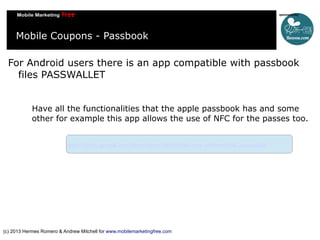 Mobile Coupons - Passbook
For Android users there is an app compatible with passbook
files PASSWALLET
Have all the functionalities that the apple passbook has and some
other for example this app allows the use of NFC for the passes too.
https://play.google.com/store/apps/details?id=com.attidomobile.passwallet

(c) 2013 Hermes Romero & Andrew Mitchell for www.mobilemarketingfree.com

 