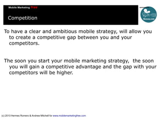 Competition
To have a clear and ambitious mobile strategy, will allow you
to create a competitive gap between you and your
competitors.
The soon you start your mobile marketing strategy, the soon
you will gain a competitive advantage and the gap with your
competitors will be higher.

(c) 2013 Hermes Romero & Andrew Mitchell for www.mobilemarketingfree.com

 
