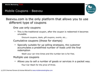 Mobile Coupons - Beevou
Beevou.com is the only platform that allows you to use
different type of coupons
One use only coupons


This is the traditional coupon, after the coupon is redeemed it becomes
unusable.
Discount coupons, deals, gift coupons, events, etc...

Cumulative coupons (those for stamps)


Specially suitable for up selling strategies, the customer
accumulates a predefined number of reads until the final
redemption
Wash your car nine times and the number ten is for free.

Multiple use coupons


Allows you to sell a number of goods or services in a packet way.
Four Car Wash for the price of three.

(c) 2013 Hermes Romero & Andrew Mitchell for www.mobilemarketingfree.com

 