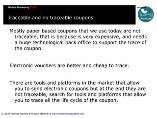 Traceable and no traceable coupons
Mostly paper based coupons that we use today are not
traceable, that is because is very expensive, and needs
a huge technological back office to support the trace of
the coupon.
Electronic vouchers are better and cheap to trace.
There are tools and platforms in the market that allow
you to send electronic coupons but at the end they are
not traceable, search for tools and platforms that allow
you to trace all the life cycle of the coupon.
(c) 2013 Hermes Romero & Andrew Mitchell for www.mobilemarketingfree.com

 