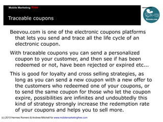 Traceable coupons
Beevou.com is one of the electronic coupons platforms
that lets you send and trace all the life cycle of an
electronic coupon.
With traceable coupons you can send a personalized
coupon to your customer, and then see if has been
redeemed or not, have been rejected or expired etc...
This is good for loyalty and cross selling strategies, as
long as you can send a new coupon with a new offer to
the customers who redeemed one of your coupons, or
to send the same coupon for those who let the coupon
expire, possibilities are infinites and undoubtedly this
kind of strategy strongly increase the redemption rate
of your coupons and helps you to sell more.
(c) 2013 Hermes Romero & Andrew Mitchell for www.mobilemarketingfree.com

 