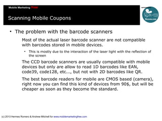 Scanning Mobile Coupons


The problem with the barcode scanners
Most of the actual laser barcode scanner are not compatible
with barcodes stored in mobile devices.


This is mostly due to the interaction of the laser light with the reflection of
the screen

The CCD barcode scanners are usually compatible with mobile
devices but only are allow to read 1D barcodes like EAN,
code39, code128, etc..., but not with 2D barcodes like QR.
The best barcode readers for mobile are CMOS based (camera),
right now you can find this kind of devices from 90$, but will be
cheaper as soon as they become the standard.

(c) 2013 Hermes Romero & Andrew Mitchell for www.mobilemarketingfree.com

 