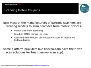 Scanning Mobile Coupons

Now most of the manufacturers of barcode scanners are
creating models to scan barcodes from mobile devices.


Prices starts from about 90$



Based on CMOS camera, or Laser



Potentially any webcam can decode barcodes in mobile and
desktop devices

Some platform providers like beevou.com have their own
scan solutions for free (beevou scan app).

(c) 2013 Hermes Romero & Andrew Mitchell for www.mobilemarketingfree.com

 