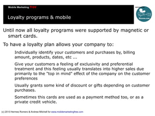 Loyalty programs & mobile
Until now all loyalty programs were supported by magnetic or
smart cards.
To have a loyalty plan allows your company to:
Individually identify your customers and purchases by, billing
amount, products, dates, etc ...
Give your customers a feeling of exclusivity and preferential
treatment and this feeling usually translates into higher sales due
primarily to the "top in mind" effect of the company on the customer
preferences
Usually grants some kind of discount or gifts depending on customer
purchases.
Sometimes this cards are used as a payment method too, or as a
private credit vehicle.
(c) 2013 Hermes Romero & Andrew Mitchell for www.mobilemarketingfree.com

 