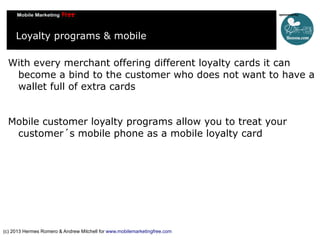 Loyalty programs & mobile
With every merchant offering different loyalty cards it can
become a bind to the customer who does not want to have a
wallet full of extra cards
Mobile customer loyalty programs allow you to treat your
customer´s mobile phone as a mobile loyalty card

(c) 2013 Hermes Romero & Andrew Mitchell for www.mobilemarketingfree.com

 