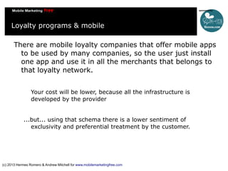 Loyalty programs & mobile
There are mobile loyalty companies that offer mobile apps
to be used by many companies, so the user just install
one app and use it in all the merchants that belongs to
that loyalty network.
Your cost will be lower, because all the infrastructure is
developed by the provider
...but... using that schema there is a lower sentiment of
exclusivity and preferential treatment by the customer.

(c) 2013 Hermes Romero & Andrew Mitchell for www.mobilemarketingfree.com

 