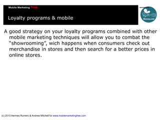 Loyalty programs & mobile
A good strategy on your loyalty programs combined with other
mobile marketing techniques will allow you to combat the
“showrooming”, wich happens when consumers check out
merchandise in stores and then search for a better prices in
online stores.

(c) 2013 Hermes Romero & Andrew Mitchell for www.mobilemarketingfree.com

 