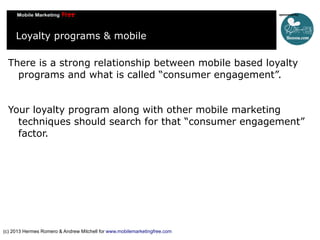 Loyalty programs & mobile
There is a strong relationship between mobile based loyalty
programs and what is called “consumer engagement”.
Your loyalty program along with other mobile marketing
techniques should search for that “consumer engagement”
factor.

(c) 2013 Hermes Romero & Andrew Mitchell for www.mobilemarketingfree.com

 