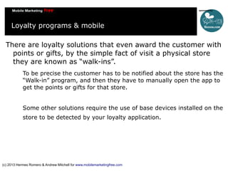 Loyalty programs & mobile
There are loyalty solutions that even award the customer with
points or gifts, by the simple fact of visit a physical store
they are known as “walk-ins”.
To be precise the customer has to be notified about the store has the
“Walk-in” program, and then they have to manually open the app to
get the points or gifts for that store.
Some other solutions require the use of base devices installed on the
store to be detected by your loyalty application.

(c) 2013 Hermes Romero & Andrew Mitchell for www.mobilemarketingfree.com

 