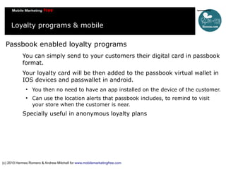 Loyalty programs & mobile
Passbook enabled loyalty programs
You can simply send to your customers their digital card in passbook
format.
Your loyalty card will be then added to the passbook virtual wallet in
IOS devices and passwallet in android.




You then no need to have an app installed on the device of the customer.
Can use the location alerts that passbook includes, to remind to visit
your store when the customer is near.

Specially useful in anonymous loyalty plans

(c) 2013 Hermes Romero & Andrew Mitchell for www.mobilemarketingfree.com

 
