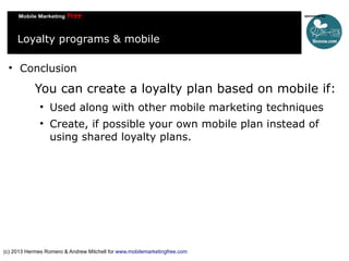 Loyalty programs & mobile


Conclusion

You can create a loyalty plan based on mobile if:



Used along with other mobile marketing techniques
Create, if possible your own mobile plan instead of
using shared loyalty plans.

(c) 2013 Hermes Romero & Andrew Mitchell for www.mobilemarketingfree.com

 