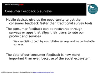 Consumer Feedback & surveys
Mobile devices give us the opportunity to get the
consumer feedback faster than traditional su...