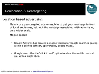 Geolocation & Geotargeting
Location based advertising
Mainly use geo-targeted ads on mobile to get your message in front
o...